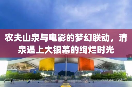 农夫山泉与电影的梦幻联动，清泉遇上大银幕的绚烂时光