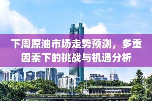 下周原油市场走势预测，多重因素下的挑战与机遇分析