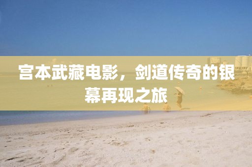 宫本武藏电影，剑道传奇的银幕再现之旅
