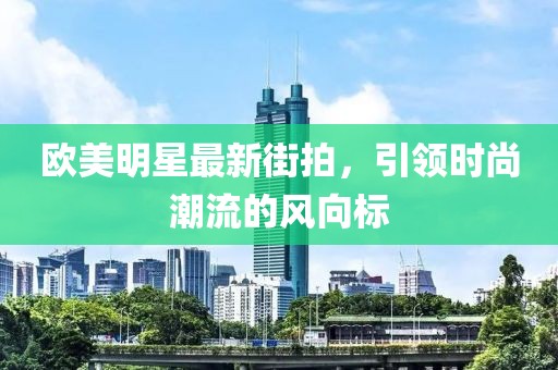 欧美明星最新街拍，引领时尚潮流的风向标