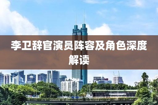 李卫辞官演员阵容及角色深度解读