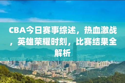 CBA今日赛事综述，热血激战，英雄荣耀时刻，比赛结果全解析