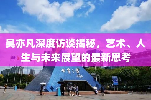 吴亦凡深度访谈揭秘，艺术、人生与未来展望的最新思考