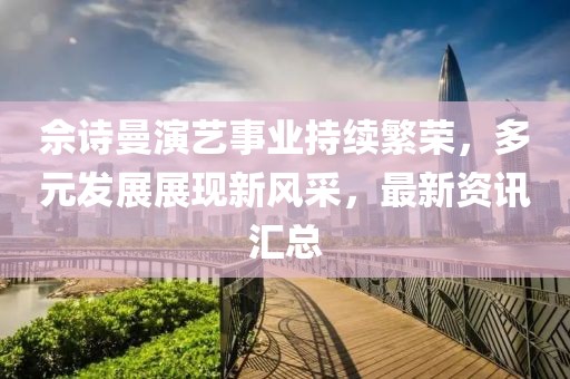 佘诗曼演艺事业持续繁荣，多元发展展现新风采，最新资讯汇总