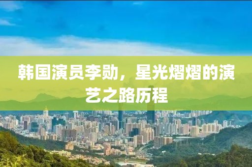 韩国演员李勋，星光熠熠的演艺之路历程