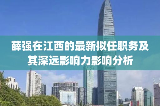 薛强在江西的最新拟任职务及其深远影响力影响分析