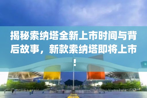 揭秘索纳塔全新上市时间与背后故事，新款索纳塔即将上市！